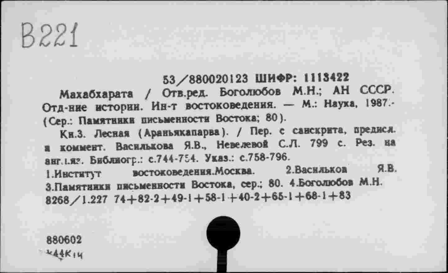 ﻿53/880020123 ШИФР: 1113422
Махабхарата / Отв.ред. Боголюбов М.Н.; АН СССР. Отд-ние истории. Ин-т востоковедения. — М-: Наука, 1987 -(Сер.: Памятники письменности Востока; 80).
Ки.З. Лесная ( Араиьяхапарва). / Пер. с санскрита, предисл. ■ коммент. Василькова Я.В., Невелевой С.Л. 799 с. Рез. на англ.я?. Библиогр.: с.744-754. Указ.: с.758-796.
1.Институт	>остоковедения.Москва. 2.Василькож ЯВ.
3.Памятники письменности Востока, сер 4 80. 4.Боголюбов М.Н.
8268/1.227 744-82-24-49-14-58-1 1-40-2 +65-1+68-1+83
880602
М4К|ч